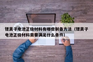 锂离子电池正极材料有哪些制备方法（锂离子电池正极材料需要满足什么条件）