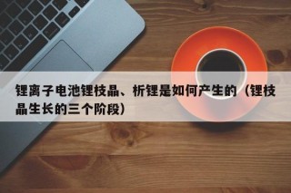 锂离子电池锂枝晶、析锂是如何产生的（锂枝晶生长的三个阶段）