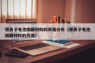 锂离子电池隔膜材料的市场分析（锂离子电池隔膜材料的作用）