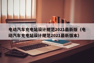 电动汽车充电站设计规范2021最新版（电动汽车充电站设计规范2021最新版本）