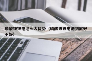 磷酸铁锂电池七大优势（磷酸铁锂电池到底好不好）
