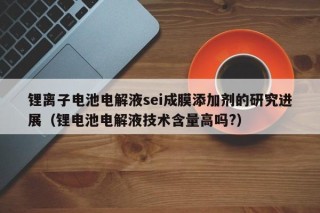 锂离子电池电解液sei成膜添加剂的研究进展（锂电池电解液技术含量高吗?）