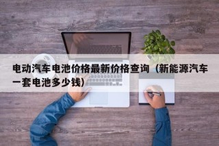 电动汽车电池价格最新价格查询（新能源汽车一套电池多少钱）