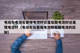 电动车电池石墨烯电池好还是铅酸电池好还是锂电池好（电动车石墨烯电池和铅酸电池的区别）
