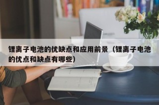 锂离子电池的优缺点和应用前景（锂离子电池的优点和缺点有哪些）