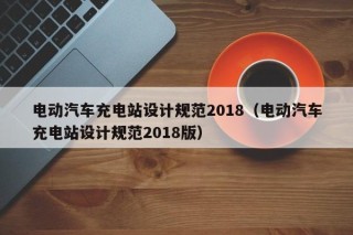 电动汽车充电站设计规范2018（电动汽车充电站设计规范2018版）