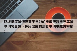 环境温度越低锂离子电池的电解液越电导率越电池容量越（环境温度越高蓄电池电解液密度）