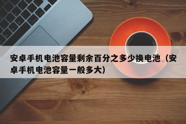 安卓手机电池容量剩余百分之多少换电池（安卓手机电池容量一般多大）  第1张