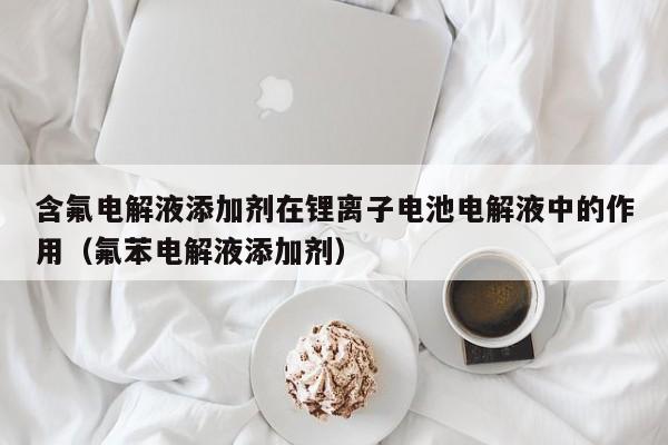 含氟电解液添加剂在锂离子电池电解液中的作用（氟苯电解液添加剂）  第1张