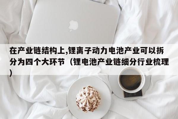 在产业链结构上,锂离子动力电池产业可以拆分为四个大环节（锂电池产业链细分行业梳理）  第1张