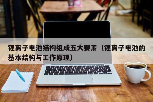 4500网约外围模特女神 锂离子电池结构组成五大要素（锂离子电池的基本结构与工作原理）  第1张