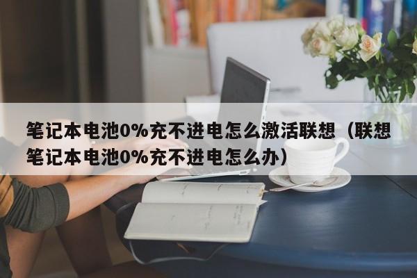 笔记本电池0%充不进电怎么激活联想（联想笔记本电池0%充不进电怎么办）  第1张