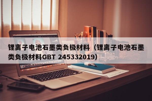 锂离子电池石墨类负极材料（锂离子电池石墨类负极材料GBT 245332019）  第1张