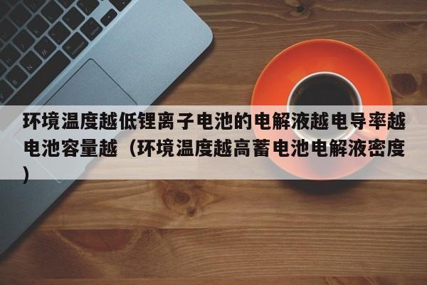 环境温度越低锂离子电池的电解液越电导率越电池容量越（环境温度越高蓄电池电解液密度）  第1张