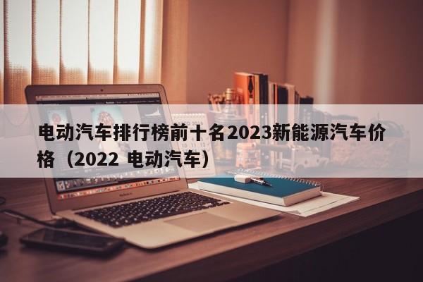 电动汽车排行榜前十名2023新能源汽车价格（2022 电动汽车）  第1张