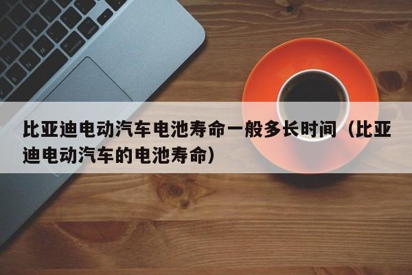 比亚迪电动汽车电池寿命一般多长时间（比亚迪电动汽车的电池寿命）  第1张