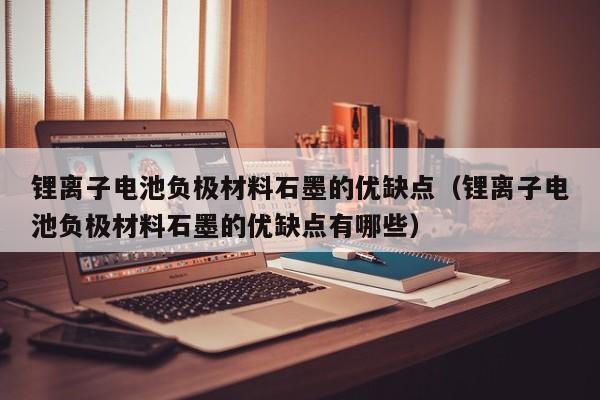 锂离子电池负极材料石墨的优缺点（锂离子电池负极材料石墨的优缺点有哪些）  第1张