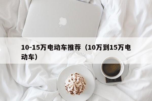 4480午夜理论免费无码 10-15万电动车推荐（10万到15万电动车）  第1张