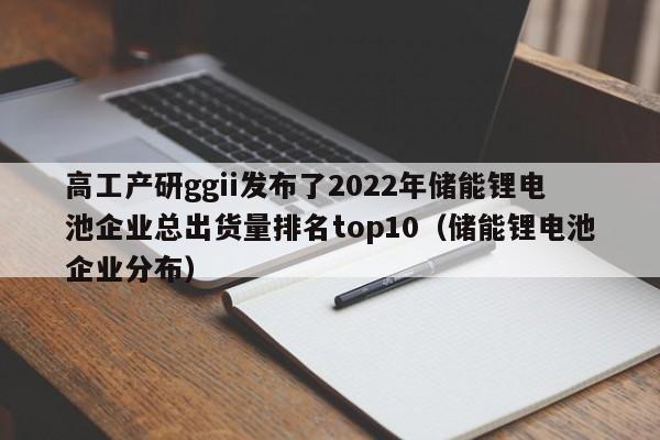 高工产研ggii发布了2022年储能锂电池企业总出货量排名top10（储能锂电池企业分布）  第1张