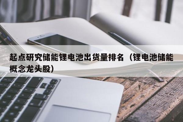 4480午夜理论免费无码 起点研究储能锂电池出货量排名（锂电池储能概念龙头股）  第1张