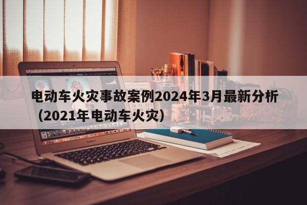 电动车火灾事故案例2024年3月最新分析（2021年电动车火灾）  第1张