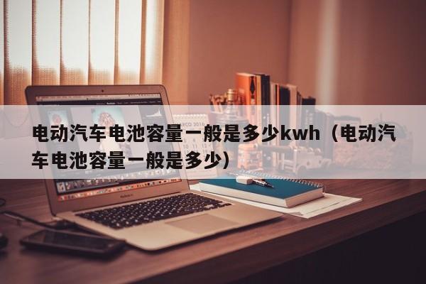 电动汽车电池容量一般是多少kwh（电动汽车电池容量一般是多少）  第1张