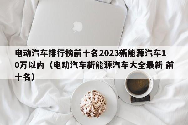 电动汽车排行榜前十名2023新能源汽车10万以内（电动汽车新能源汽车大全最新 前十名）  第1张