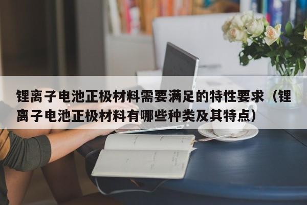 锂离子电池正极材料需要满足的特性要求（锂离子电池正极材料有哪些种类及其特点）  第1张