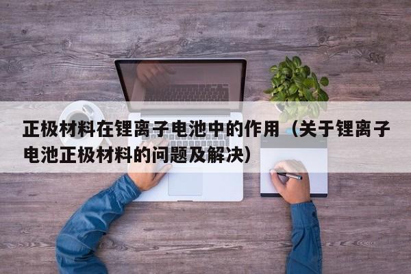 正极材料在锂离子电池中的作用（关于锂离子电池正极材料的问题及解决）  第1张