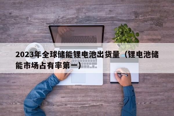 4480yy在线A片无码 2023年全球储能锂电池出货量（锂电池储能市场占有率第一）  第1张