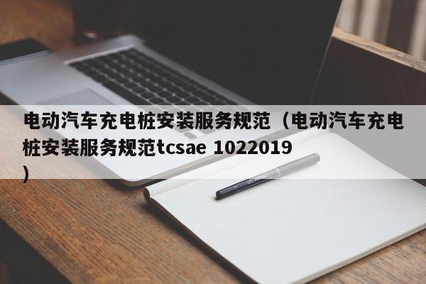 电动汽车充电桩安装服务规范（电动汽车充电桩安装服务规范tcsae 1022019）  第1张