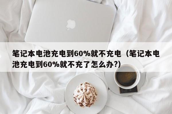 笔记本电池充电到60%就不充电（笔记本电池充电到60%就不充了怎么办?）  第1张