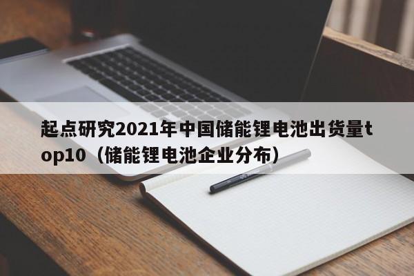 起点研究2021年中国储能锂电池出货量top10（储能锂电池企业分布）  第1张