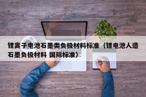 锂离子电池石墨类负极材料标准（锂电池人造石墨负极材料 国际标准）  第1张