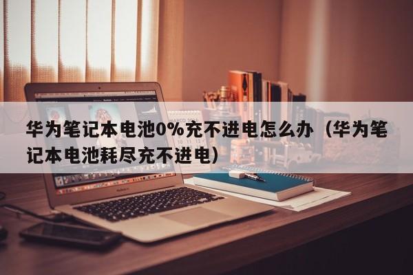 华为笔记本电池0%充不进电怎么办（华为笔记本电池耗尽充不进电）  第1张