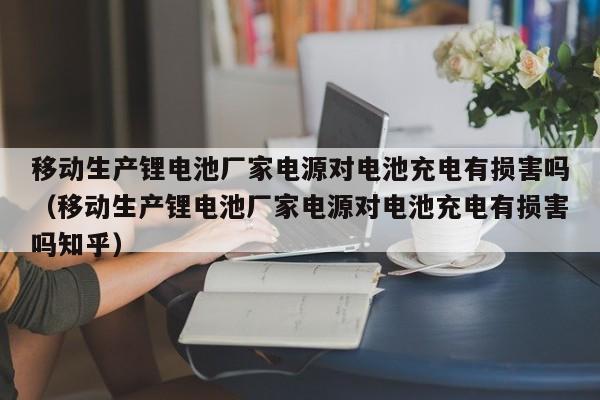 移动生产锂电池厂家电源对电池充电有损害吗（移动生产锂电池厂家电源对电池充电有损害吗知乎）  第1张