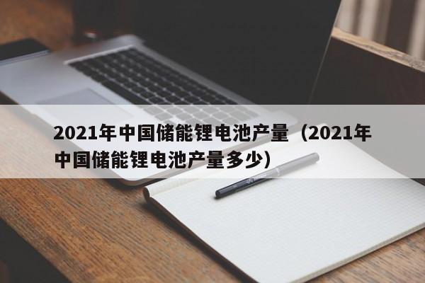2021年中国储能锂电池产量（2021年中国储能锂电池产量多少）  第1张