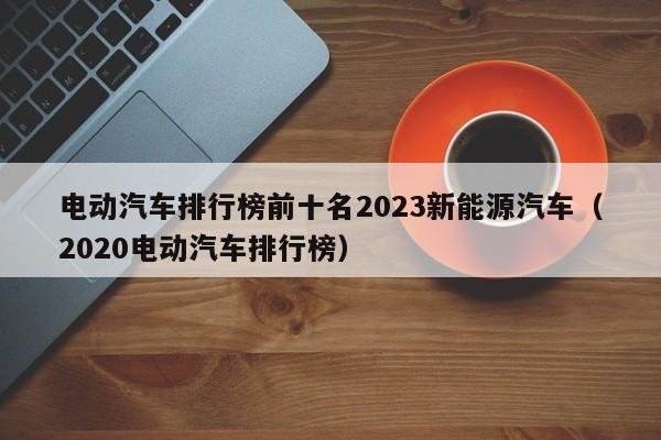 电动汽车排行榜前十名2023新能源汽车（2020电动汽车排行榜）  第1张