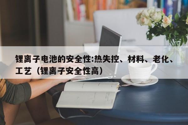锂离子电池的安全性:热失控、材料、老化、工艺（锂离子安全性高）  第1张