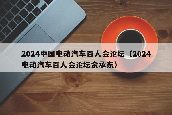 2024中国电动汽车百人会论坛（2024电动汽车百人会论坛余承东）  第1张