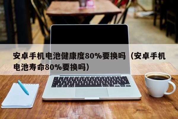 安卓手机电池健康度80%要换吗（安卓手机电池寿命80%要换吗）  第1张