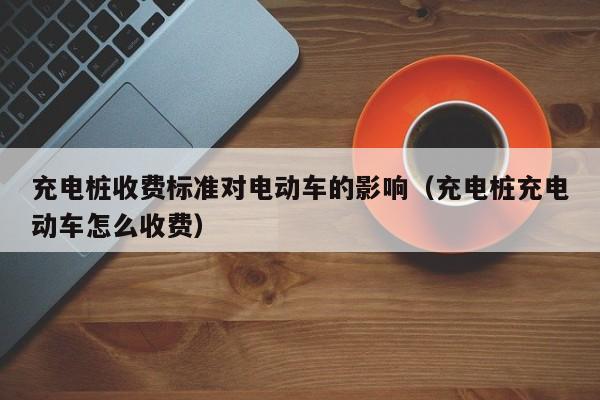 4480午夜理论免费无码 充电桩收费标准对电动车的影响（充电桩充电动车怎么收费）  第1张