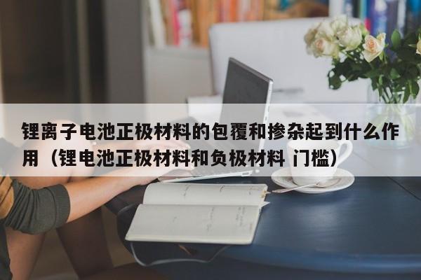 锂离子电池正极材料的包覆和掺杂起到什么作用（锂电池正极材料和负极材料 门槛）  第1张