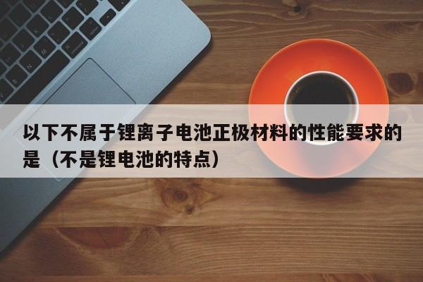 以下不属于锂离子电池正极材料的性能要求的是（不是锂电池的特点）  第1张