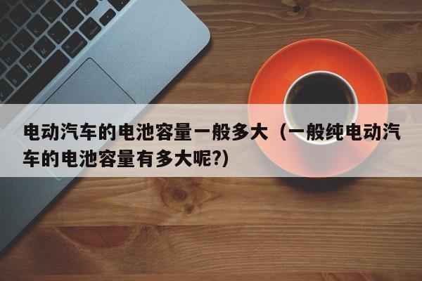 电动汽车的电池容量一般多大（一般纯电动汽车的电池容量有多大呢?）  第1张